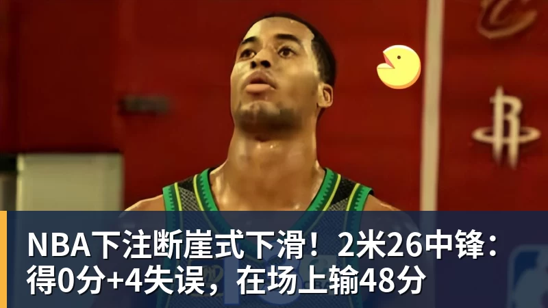 NBA下注断崖式下滑！2米26中锋：得0分+4失误，在场上输48分